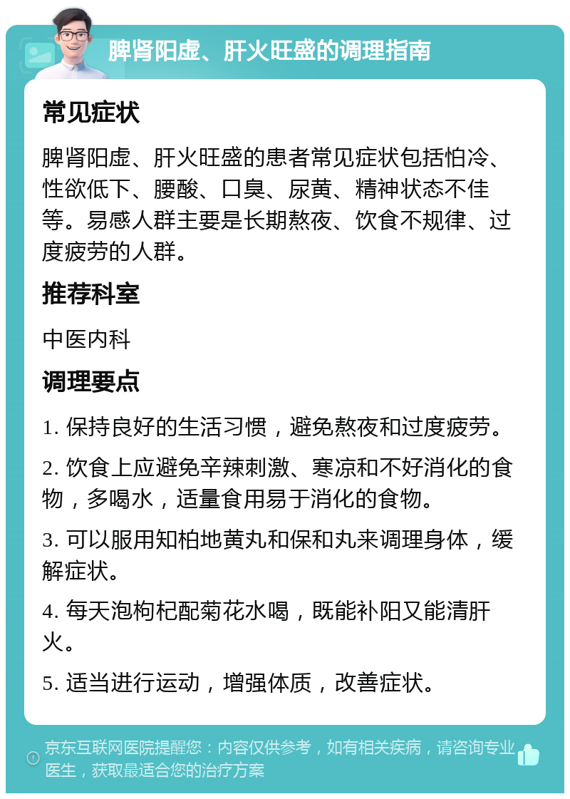 脾肾阳虚、肝火旺盛的调理指南 常见症状 脾肾阳虚、肝火旺盛的患者常见症状包括怕冷、性欲低下、腰酸、口臭、尿黄、精神状态不佳等。易感人群主要是长期熬夜、饮食不规律、过度疲劳的人群。 推荐科室 中医内科 调理要点 1. 保持良好的生活习惯，避免熬夜和过度疲劳。 2. 饮食上应避免辛辣刺激、寒凉和不好消化的食物，多喝水，适量食用易于消化的食物。 3. 可以服用知柏地黄丸和保和丸来调理身体，缓解症状。 4. 每天泡枸杞配菊花水喝，既能补阳又能清肝火。 5. 适当进行运动，增强体质，改善症状。