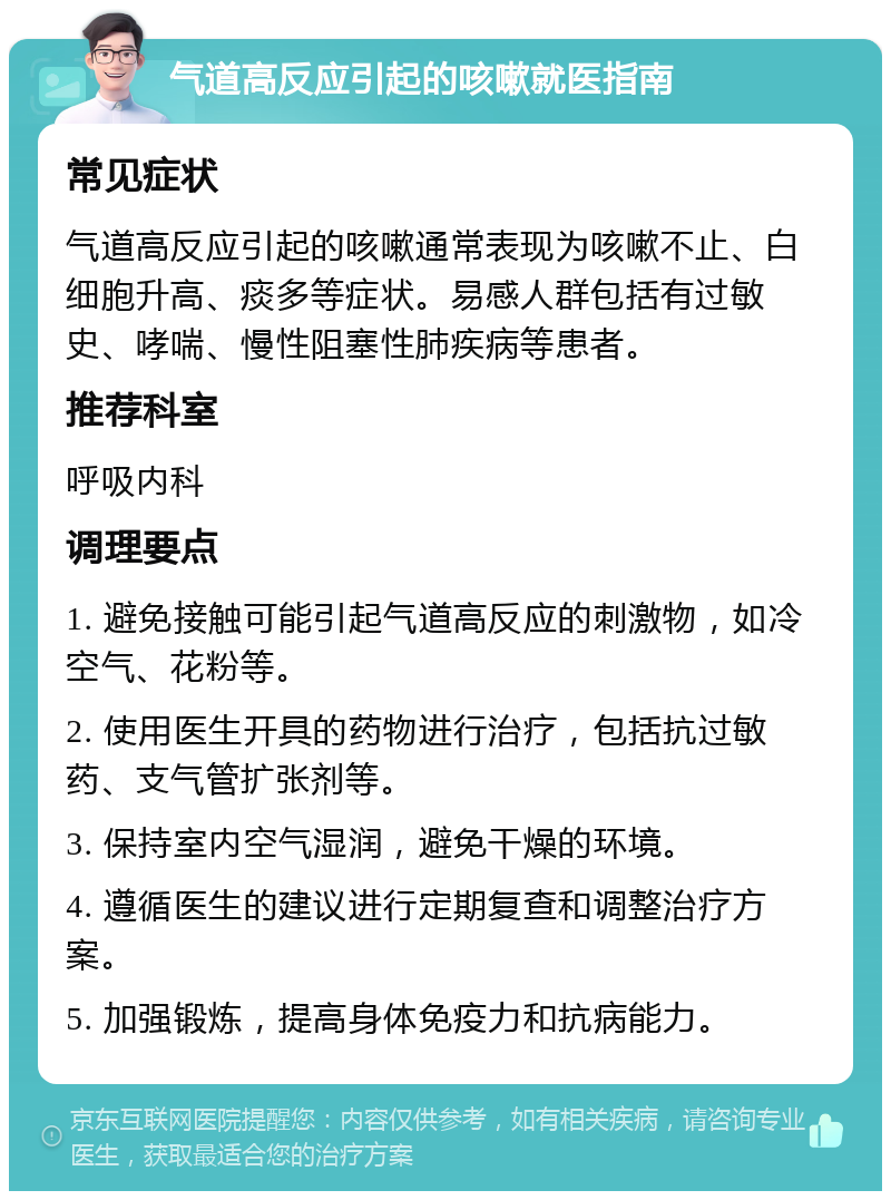 气道高反应引起的咳嗽就医指南 常见症状 气道高反应引起的咳嗽通常表现为咳嗽不止、白细胞升高、痰多等症状。易感人群包括有过敏史、哮喘、慢性阻塞性肺疾病等患者。 推荐科室 呼吸内科 调理要点 1. 避免接触可能引起气道高反应的刺激物，如冷空气、花粉等。 2. 使用医生开具的药物进行治疗，包括抗过敏药、支气管扩张剂等。 3. 保持室内空气湿润，避免干燥的环境。 4. 遵循医生的建议进行定期复查和调整治疗方案。 5. 加强锻炼，提高身体免疫力和抗病能力。