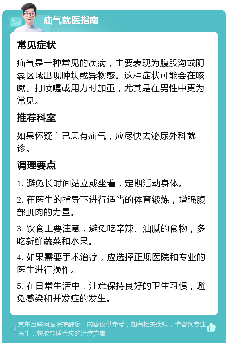 疝气就医指南 常见症状 疝气是一种常见的疾病，主要表现为腹股沟或阴囊区域出现肿块或异物感。这种症状可能会在咳嗽、打喷嚏或用力时加重，尤其是在男性中更为常见。 推荐科室 如果怀疑自己患有疝气，应尽快去泌尿外科就诊。 调理要点 1. 避免长时间站立或坐着，定期活动身体。 2. 在医生的指导下进行适当的体育锻炼，增强腹部肌肉的力量。 3. 饮食上要注意，避免吃辛辣、油腻的食物，多吃新鲜蔬菜和水果。 4. 如果需要手术治疗，应选择正规医院和专业的医生进行操作。 5. 在日常生活中，注意保持良好的卫生习惯，避免感染和并发症的发生。