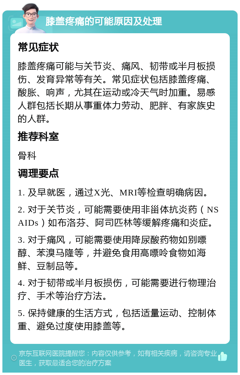 膝盖疼痛的可能原因及处理 常见症状 膝盖疼痛可能与关节炎、痛风、韧带或半月板损伤、发育异常等有关。常见症状包括膝盖疼痛、酸胀、响声，尤其在运动或冷天气时加重。易感人群包括长期从事重体力劳动、肥胖、有家族史的人群。 推荐科室 骨科 调理要点 1. 及早就医，通过X光、MRI等检查明确病因。 2. 对于关节炎，可能需要使用非甾体抗炎药（NSAIDs）如布洛芬、阿司匹林等缓解疼痛和炎症。 3. 对于痛风，可能需要使用降尿酸药物如别嘌醇、苯溴马隆等，并避免食用高嘌呤食物如海鲜、豆制品等。 4. 对于韧带或半月板损伤，可能需要进行物理治疗、手术等治疗方法。 5. 保持健康的生活方式，包括适量运动、控制体重、避免过度使用膝盖等。