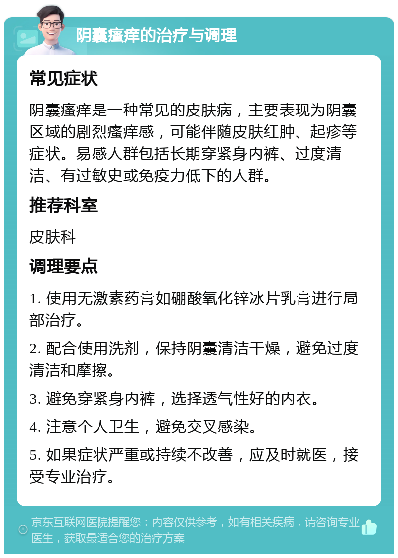 阴囊瘙痒的治疗与调理 常见症状 阴囊瘙痒是一种常见的皮肤病，主要表现为阴囊区域的剧烈瘙痒感，可能伴随皮肤红肿、起疹等症状。易感人群包括长期穿紧身内裤、过度清洁、有过敏史或免疫力低下的人群。 推荐科室 皮肤科 调理要点 1. 使用无激素药膏如硼酸氧化锌冰片乳膏进行局部治疗。 2. 配合使用洗剂，保持阴囊清洁干燥，避免过度清洁和摩擦。 3. 避免穿紧身内裤，选择透气性好的内衣。 4. 注意个人卫生，避免交叉感染。 5. 如果症状严重或持续不改善，应及时就医，接受专业治疗。