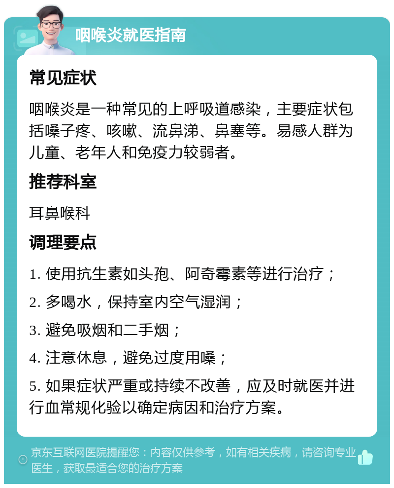 咽喉炎就医指南 常见症状 咽喉炎是一种常见的上呼吸道感染，主要症状包括嗓子疼、咳嗽、流鼻涕、鼻塞等。易感人群为儿童、老年人和免疫力较弱者。 推荐科室 耳鼻喉科 调理要点 1. 使用抗生素如头孢、阿奇霉素等进行治疗； 2. 多喝水，保持室内空气湿润； 3. 避免吸烟和二手烟； 4. 注意休息，避免过度用嗓； 5. 如果症状严重或持续不改善，应及时就医并进行血常规化验以确定病因和治疗方案。