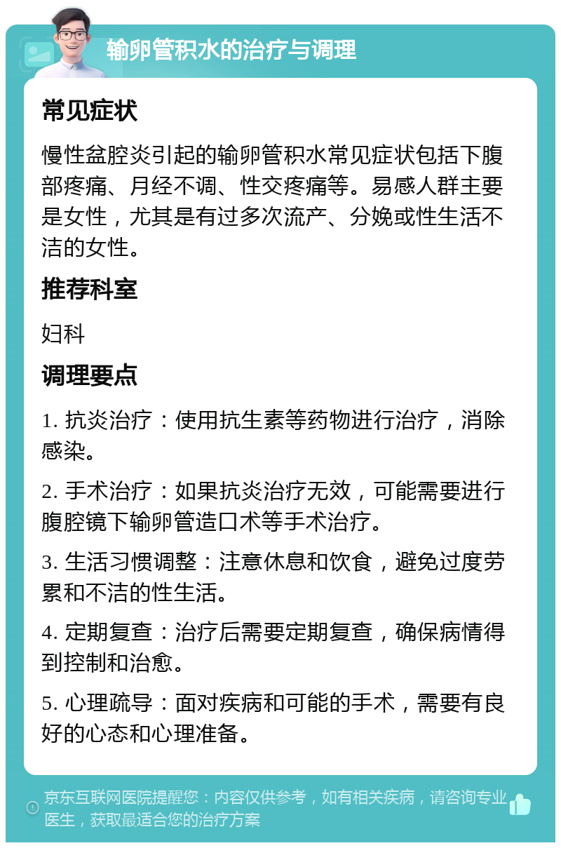 输卵管积水的治疗与调理 常见症状 慢性盆腔炎引起的输卵管积水常见症状包括下腹部疼痛、月经不调、性交疼痛等。易感人群主要是女性，尤其是有过多次流产、分娩或性生活不洁的女性。 推荐科室 妇科 调理要点 1. 抗炎治疗：使用抗生素等药物进行治疗，消除感染。 2. 手术治疗：如果抗炎治疗无效，可能需要进行腹腔镜下输卵管造口术等手术治疗。 3. 生活习惯调整：注意休息和饮食，避免过度劳累和不洁的性生活。 4. 定期复查：治疗后需要定期复查，确保病情得到控制和治愈。 5. 心理疏导：面对疾病和可能的手术，需要有良好的心态和心理准备。