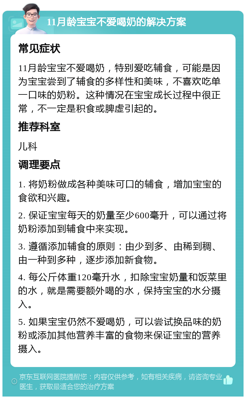 11月龄宝宝不爱喝奶的解决方案 常见症状 11月龄宝宝不爱喝奶，特别爱吃辅食，可能是因为宝宝尝到了辅食的多样性和美味，不喜欢吃单一口味的奶粉。这种情况在宝宝成长过程中很正常，不一定是积食或脾虚引起的。 推荐科室 儿科 调理要点 1. 将奶粉做成各种美味可口的辅食，增加宝宝的食欲和兴趣。 2. 保证宝宝每天的奶量至少600毫升，可以通过将奶粉添加到辅食中来实现。 3. 遵循添加辅食的原则：由少到多、由稀到稠、由一种到多种，逐步添加新食物。 4. 每公斤体重120毫升水，扣除宝宝奶量和饭菜里的水，就是需要额外喝的水，保持宝宝的水分摄入。 5. 如果宝宝仍然不爱喝奶，可以尝试换品味的奶粉或添加其他营养丰富的食物来保证宝宝的营养摄入。