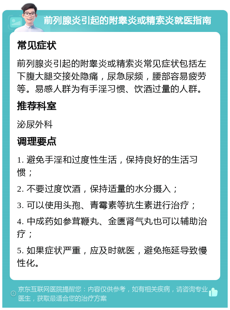 前列腺炎引起的附睾炎或精索炎就医指南 常见症状 前列腺炎引起的附睾炎或精索炎常见症状包括左下腹大腿交接处隐痛，尿急尿频，腰部容易疲劳等。易感人群为有手淫习惯、饮酒过量的人群。 推荐科室 泌尿外科 调理要点 1. 避免手淫和过度性生活，保持良好的生活习惯； 2. 不要过度饮酒，保持适量的水分摄入； 3. 可以使用头孢、青霉素等抗生素进行治疗； 4. 中成药如参茸鞭丸、金匮肾气丸也可以辅助治疗； 5. 如果症状严重，应及时就医，避免拖延导致慢性化。