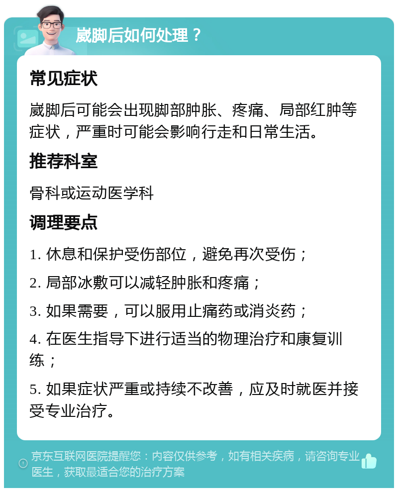 崴脚后如何处理？ 常见症状 崴脚后可能会出现脚部肿胀、疼痛、局部红肿等症状，严重时可能会影响行走和日常生活。 推荐科室 骨科或运动医学科 调理要点 1. 休息和保护受伤部位，避免再次受伤； 2. 局部冰敷可以减轻肿胀和疼痛； 3. 如果需要，可以服用止痛药或消炎药； 4. 在医生指导下进行适当的物理治疗和康复训练； 5. 如果症状严重或持续不改善，应及时就医并接受专业治疗。