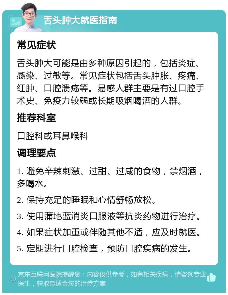 舌头肿大就医指南 常见症状 舌头肿大可能是由多种原因引起的，包括炎症、感染、过敏等。常见症状包括舌头肿胀、疼痛、红肿、口腔溃疡等。易感人群主要是有过口腔手术史、免疫力较弱或长期吸烟喝酒的人群。 推荐科室 口腔科或耳鼻喉科 调理要点 1. 避免辛辣刺激、过甜、过咸的食物，禁烟酒，多喝水。 2. 保持充足的睡眠和心情舒畅放松。 3. 使用蒲地蓝消炎口服液等抗炎药物进行治疗。 4. 如果症状加重或伴随其他不适，应及时就医。 5. 定期进行口腔检查，预防口腔疾病的发生。