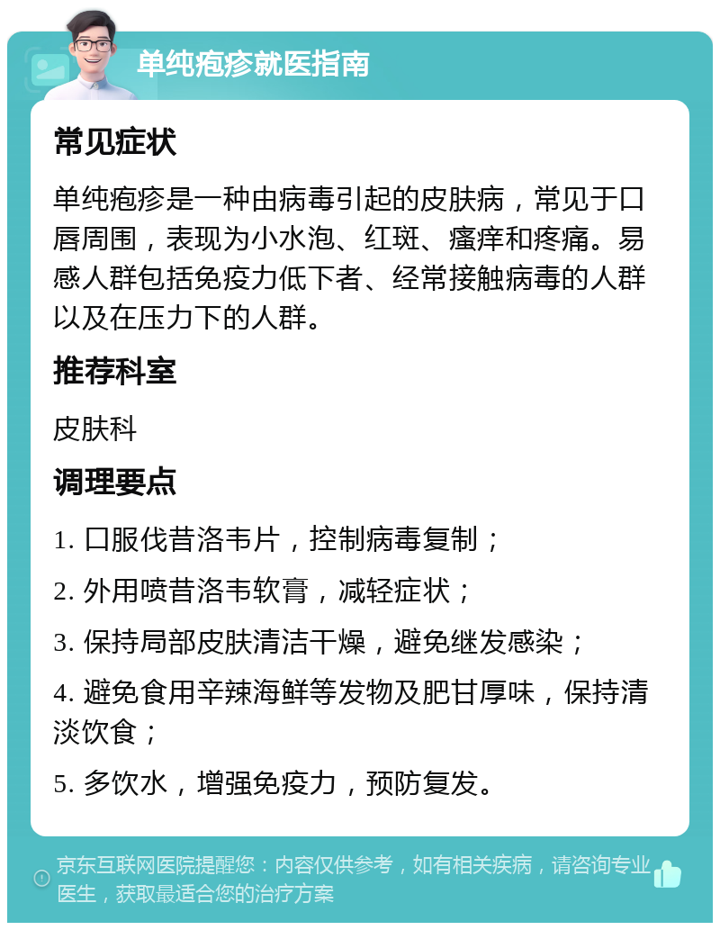 单纯疱疹就医指南 常见症状 单纯疱疹是一种由病毒引起的皮肤病，常见于口唇周围，表现为小水泡、红斑、瘙痒和疼痛。易感人群包括免疫力低下者、经常接触病毒的人群以及在压力下的人群。 推荐科室 皮肤科 调理要点 1. 口服伐昔洛韦片，控制病毒复制； 2. 外用喷昔洛韦软膏，减轻症状； 3. 保持局部皮肤清洁干燥，避免继发感染； 4. 避免食用辛辣海鲜等发物及肥甘厚味，保持清淡饮食； 5. 多饮水，增强免疫力，预防复发。