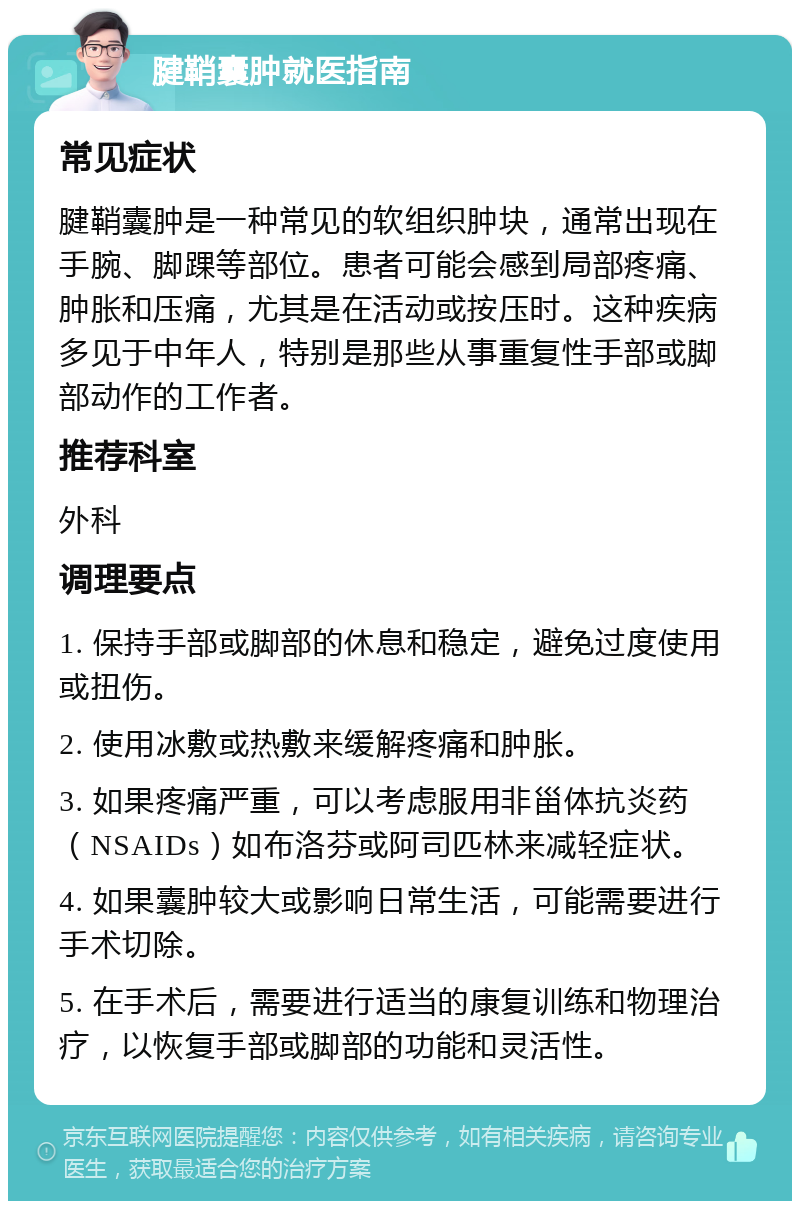 腱鞘囊肿就医指南 常见症状 腱鞘囊肿是一种常见的软组织肿块，通常出现在手腕、脚踝等部位。患者可能会感到局部疼痛、肿胀和压痛，尤其是在活动或按压时。这种疾病多见于中年人，特别是那些从事重复性手部或脚部动作的工作者。 推荐科室 外科 调理要点 1. 保持手部或脚部的休息和稳定，避免过度使用或扭伤。 2. 使用冰敷或热敷来缓解疼痛和肿胀。 3. 如果疼痛严重，可以考虑服用非甾体抗炎药（NSAIDs）如布洛芬或阿司匹林来减轻症状。 4. 如果囊肿较大或影响日常生活，可能需要进行手术切除。 5. 在手术后，需要进行适当的康复训练和物理治疗，以恢复手部或脚部的功能和灵活性。