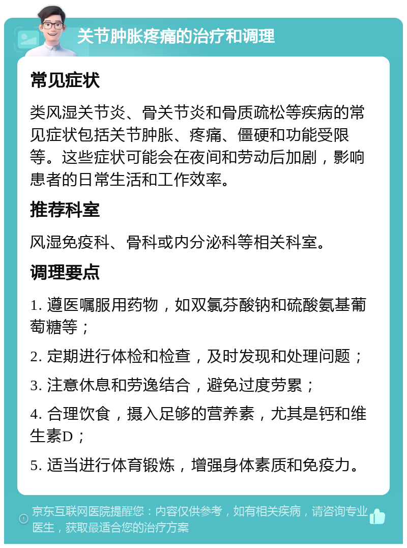 关节肿胀疼痛的治疗和调理 常见症状 类风湿关节炎、骨关节炎和骨质疏松等疾病的常见症状包括关节肿胀、疼痛、僵硬和功能受限等。这些症状可能会在夜间和劳动后加剧，影响患者的日常生活和工作效率。 推荐科室 风湿免疫科、骨科或内分泌科等相关科室。 调理要点 1. 遵医嘱服用药物，如双氯芬酸钠和硫酸氨基葡萄糖等； 2. 定期进行体检和检查，及时发现和处理问题； 3. 注意休息和劳逸结合，避免过度劳累； 4. 合理饮食，摄入足够的营养素，尤其是钙和维生素D； 5. 适当进行体育锻炼，增强身体素质和免疫力。