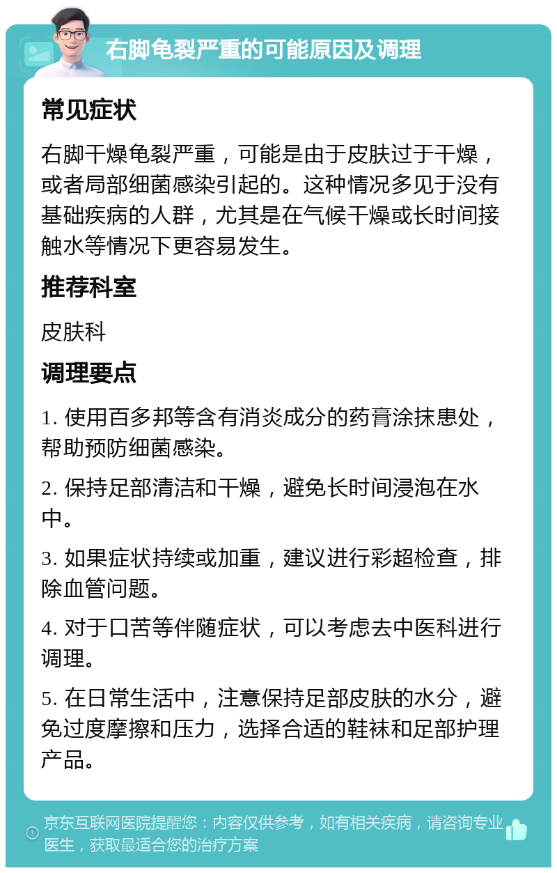 右脚龟裂严重的可能原因及调理 常见症状 右脚干燥龟裂严重，可能是由于皮肤过于干燥，或者局部细菌感染引起的。这种情况多见于没有基础疾病的人群，尤其是在气候干燥或长时间接触水等情况下更容易发生。 推荐科室 皮肤科 调理要点 1. 使用百多邦等含有消炎成分的药膏涂抹患处，帮助预防细菌感染。 2. 保持足部清洁和干燥，避免长时间浸泡在水中。 3. 如果症状持续或加重，建议进行彩超检查，排除血管问题。 4. 对于口苦等伴随症状，可以考虑去中医科进行调理。 5. 在日常生活中，注意保持足部皮肤的水分，避免过度摩擦和压力，选择合适的鞋袜和足部护理产品。