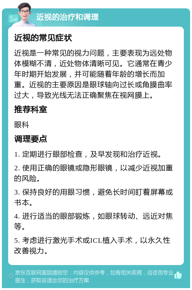 近视的治疗和调理 近视的常见症状 近视是一种常见的视力问题，主要表现为远处物体模糊不清，近处物体清晰可见。它通常在青少年时期开始发展，并可能随着年龄的增长而加重。近视的主要原因是眼球轴向过长或角膜曲率过大，导致光线无法正确聚焦在视网膜上。 推荐科室 眼科 调理要点 1. 定期进行眼部检查，及早发现和治疗近视。 2. 使用正确的眼镜或隐形眼镜，以减少近视加重的风险。 3. 保持良好的用眼习惯，避免长时间盯着屏幕或书本。 4. 进行适当的眼部锻炼，如眼球转动、远近对焦等。 5. 考虑进行激光手术或ICL植入手术，以永久性改善视力。