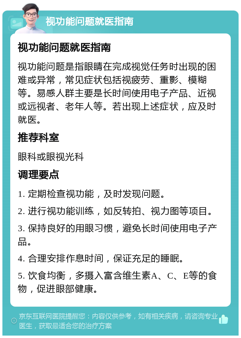 视功能问题就医指南 视功能问题就医指南 视功能问题是指眼睛在完成视觉任务时出现的困难或异常，常见症状包括视疲劳、重影、模糊等。易感人群主要是长时间使用电子产品、近视或远视者、老年人等。若出现上述症状，应及时就医。 推荐科室 眼科或眼视光科 调理要点 1. 定期检查视功能，及时发现问题。 2. 进行视功能训练，如反转拍、视力图等项目。 3. 保持良好的用眼习惯，避免长时间使用电子产品。 4. 合理安排作息时间，保证充足的睡眠。 5. 饮食均衡，多摄入富含维生素A、C、E等的食物，促进眼部健康。