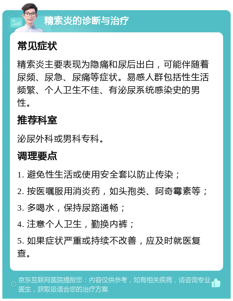 精索炎的诊断与治疗 常见症状 精索炎主要表现为隐痛和尿后出白，可能伴随着尿频、尿急、尿痛等症状。易感人群包括性生活频繁、个人卫生不佳、有泌尿系统感染史的男性。 推荐科室 泌尿外科或男科专科。 调理要点 1. 避免性生活或使用安全套以防止传染； 2. 按医嘱服用消炎药，如头孢类、阿奇霉素等； 3. 多喝水，保持尿路通畅； 4. 注意个人卫生，勤换内裤； 5. 如果症状严重或持续不改善，应及时就医复查。