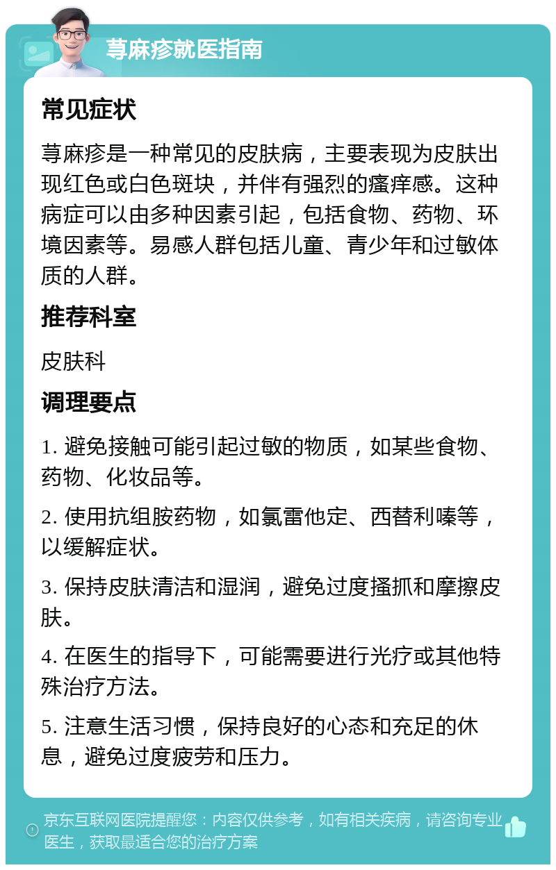 荨麻疹就医指南 常见症状 荨麻疹是一种常见的皮肤病，主要表现为皮肤出现红色或白色斑块，并伴有强烈的瘙痒感。这种病症可以由多种因素引起，包括食物、药物、环境因素等。易感人群包括儿童、青少年和过敏体质的人群。 推荐科室 皮肤科 调理要点 1. 避免接触可能引起过敏的物质，如某些食物、药物、化妆品等。 2. 使用抗组胺药物，如氯雷他定、西替利嗪等，以缓解症状。 3. 保持皮肤清洁和湿润，避免过度搔抓和摩擦皮肤。 4. 在医生的指导下，可能需要进行光疗或其他特殊治疗方法。 5. 注意生活习惯，保持良好的心态和充足的休息，避免过度疲劳和压力。