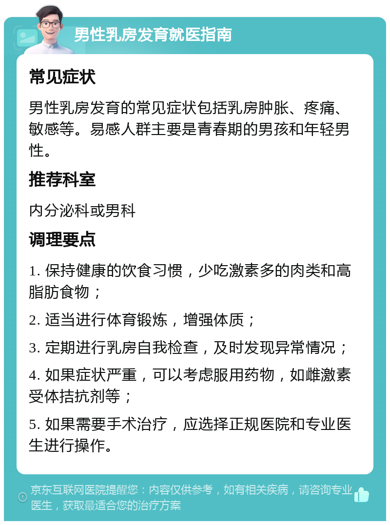 男性乳房发育就医指南 常见症状 男性乳房发育的常见症状包括乳房肿胀、疼痛、敏感等。易感人群主要是青春期的男孩和年轻男性。 推荐科室 内分泌科或男科 调理要点 1. 保持健康的饮食习惯，少吃激素多的肉类和高脂肪食物； 2. 适当进行体育锻炼，增强体质； 3. 定期进行乳房自我检查，及时发现异常情况； 4. 如果症状严重，可以考虑服用药物，如雌激素受体拮抗剂等； 5. 如果需要手术治疗，应选择正规医院和专业医生进行操作。