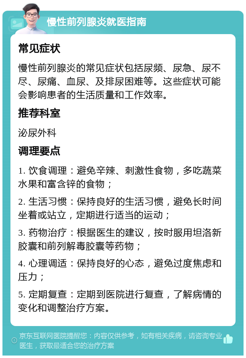 慢性前列腺炎就医指南 常见症状 慢性前列腺炎的常见症状包括尿频、尿急、尿不尽、尿痛、血尿、及排尿困难等。这些症状可能会影响患者的生活质量和工作效率。 推荐科室 泌尿外科 调理要点 1. 饮食调理：避免辛辣、刺激性食物，多吃蔬菜水果和富含锌的食物； 2. 生活习惯：保持良好的生活习惯，避免长时间坐着或站立，定期进行适当的运动； 3. 药物治疗：根据医生的建议，按时服用坦洛新胶囊和前列解毒胶囊等药物； 4. 心理调适：保持良好的心态，避免过度焦虑和压力； 5. 定期复查：定期到医院进行复查，了解病情的变化和调整治疗方案。