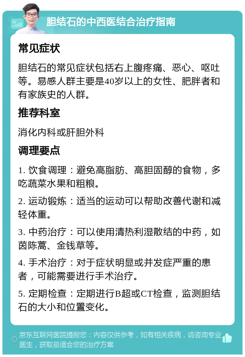 胆结石的中西医结合治疗指南 常见症状 胆结石的常见症状包括右上腹疼痛、恶心、呕吐等。易感人群主要是40岁以上的女性、肥胖者和有家族史的人群。 推荐科室 消化内科或肝胆外科 调理要点 1. 饮食调理：避免高脂肪、高胆固醇的食物，多吃蔬菜水果和粗粮。 2. 运动锻炼：适当的运动可以帮助改善代谢和减轻体重。 3. 中药治疗：可以使用清热利湿散结的中药，如茵陈蒿、金钱草等。 4. 手术治疗：对于症状明显或并发症严重的患者，可能需要进行手术治疗。 5. 定期检查：定期进行B超或CT检查，监测胆结石的大小和位置变化。