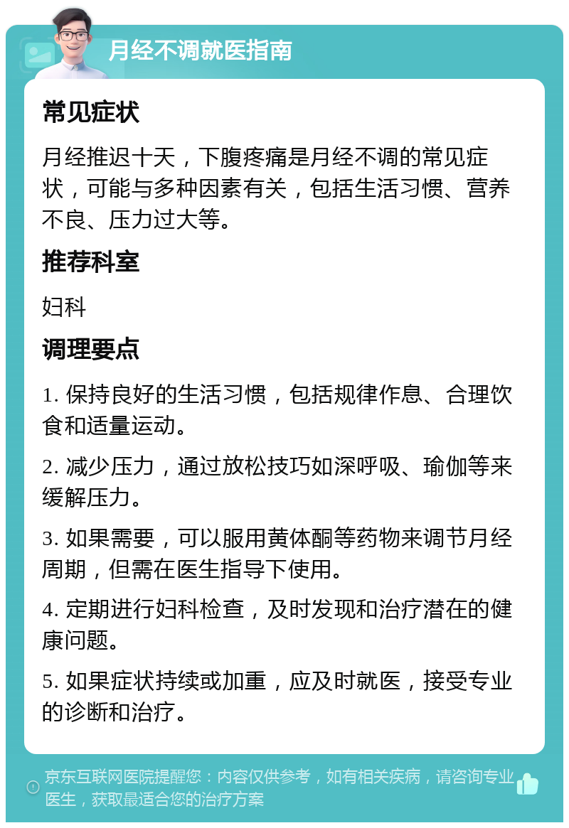 月经不调就医指南 常见症状 月经推迟十天，下腹疼痛是月经不调的常见症状，可能与多种因素有关，包括生活习惯、营养不良、压力过大等。 推荐科室 妇科 调理要点 1. 保持良好的生活习惯，包括规律作息、合理饮食和适量运动。 2. 减少压力，通过放松技巧如深呼吸、瑜伽等来缓解压力。 3. 如果需要，可以服用黄体酮等药物来调节月经周期，但需在医生指导下使用。 4. 定期进行妇科检查，及时发现和治疗潜在的健康问题。 5. 如果症状持续或加重，应及时就医，接受专业的诊断和治疗。