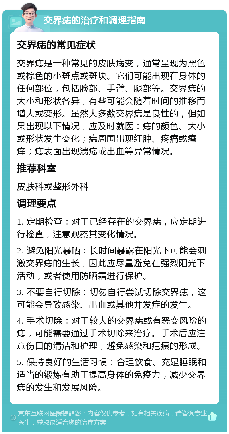 交界痣的治疗和调理指南 交界痣的常见症状 交界痣是一种常见的皮肤病变，通常呈现为黑色或棕色的小斑点或斑块。它们可能出现在身体的任何部位，包括脸部、手臂、腿部等。交界痣的大小和形状各异，有些可能会随着时间的推移而增大或变形。虽然大多数交界痣是良性的，但如果出现以下情况，应及时就医：痣的颜色、大小或形状发生变化；痣周围出现红肿、疼痛或瘙痒；痣表面出现溃疡或出血等异常情况。 推荐科室 皮肤科或整形外科 调理要点 1. 定期检查：对于已经存在的交界痣，应定期进行检查，注意观察其变化情况。 2. 避免阳光暴晒：长时间暴露在阳光下可能会刺激交界痣的生长，因此应尽量避免在强烈阳光下活动，或者使用防晒霜进行保护。 3. 不要自行切除：切勿自行尝试切除交界痣，这可能会导致感染、出血或其他并发症的发生。 4. 手术切除：对于较大的交界痣或有恶变风险的痣，可能需要通过手术切除来治疗。手术后应注意伤口的清洁和护理，避免感染和疤痕的形成。 5. 保持良好的生活习惯：合理饮食、充足睡眠和适当的锻炼有助于提高身体的免疫力，减少交界痣的发生和发展风险。