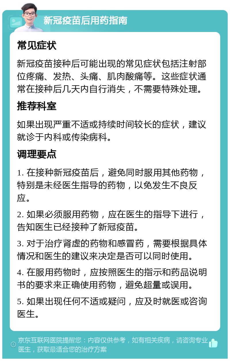 新冠疫苗后用药指南 常见症状 新冠疫苗接种后可能出现的常见症状包括注射部位疼痛、发热、头痛、肌肉酸痛等。这些症状通常在接种后几天内自行消失，不需要特殊处理。 推荐科室 如果出现严重不适或持续时间较长的症状，建议就诊于内科或传染病科。 调理要点 1. 在接种新冠疫苗后，避免同时服用其他药物，特别是未经医生指导的药物，以免发生不良反应。 2. 如果必须服用药物，应在医生的指导下进行，告知医生已经接种了新冠疫苗。 3. 对于治疗肾虚的药物和感冒药，需要根据具体情况和医生的建议来决定是否可以同时使用。 4. 在服用药物时，应按照医生的指示和药品说明书的要求来正确使用药物，避免超量或误用。 5. 如果出现任何不适或疑问，应及时就医或咨询医生。