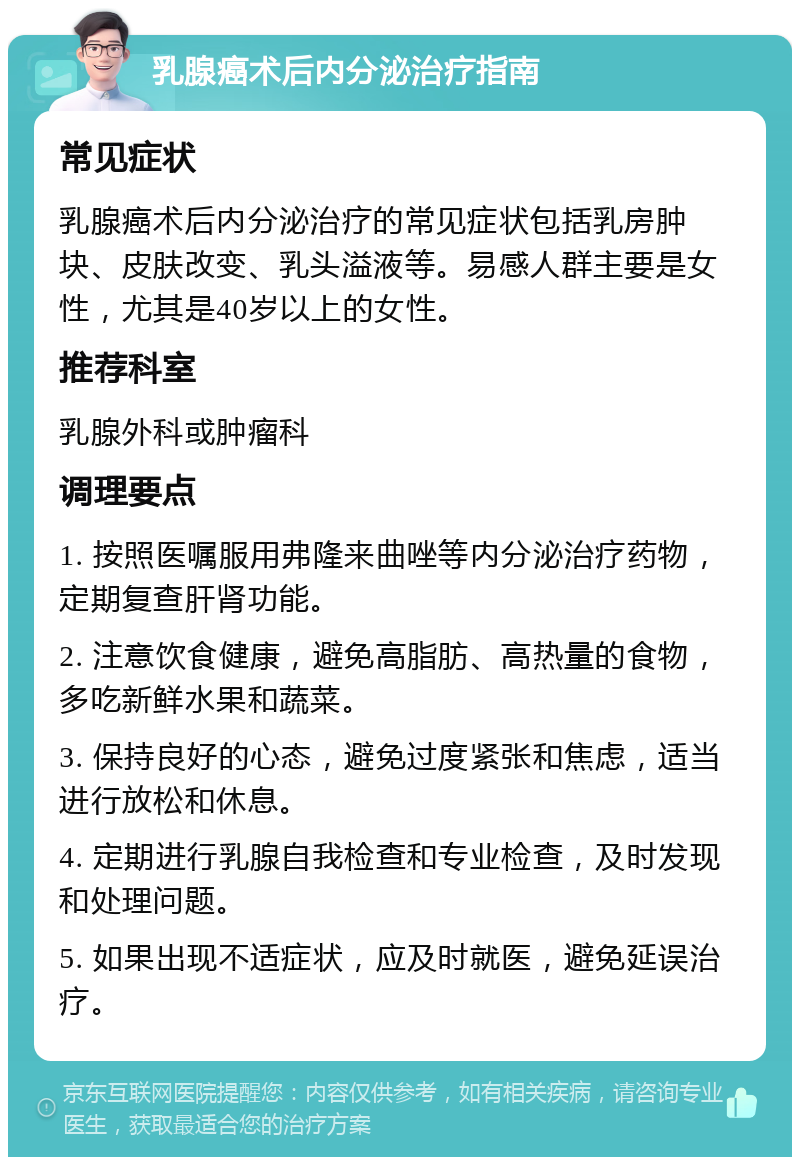 乳腺癌术后内分泌治疗指南 常见症状 乳腺癌术后内分泌治疗的常见症状包括乳房肿块、皮肤改变、乳头溢液等。易感人群主要是女性，尤其是40岁以上的女性。 推荐科室 乳腺外科或肿瘤科 调理要点 1. 按照医嘱服用弗隆来曲唑等内分泌治疗药物，定期复查肝肾功能。 2. 注意饮食健康，避免高脂肪、高热量的食物，多吃新鲜水果和蔬菜。 3. 保持良好的心态，避免过度紧张和焦虑，适当进行放松和休息。 4. 定期进行乳腺自我检查和专业检查，及时发现和处理问题。 5. 如果出现不适症状，应及时就医，避免延误治疗。