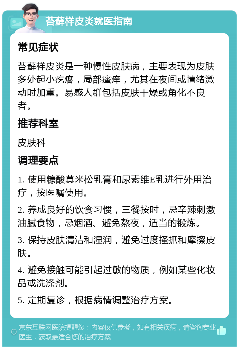 苔藓样皮炎就医指南 常见症状 苔藓样皮炎是一种慢性皮肤病，主要表现为皮肤多处起小疙瘩，局部瘙痒，尤其在夜间或情绪激动时加重。易感人群包括皮肤干燥或角化不良者。 推荐科室 皮肤科 调理要点 1. 使用糠酸莫米松乳膏和尿素维E乳进行外用治疗，按医嘱使用。 2. 养成良好的饮食习惯，三餐按时，忌辛辣刺激油腻食物，忌烟酒、避免熬夜，适当的锻炼。 3. 保持皮肤清洁和湿润，避免过度搔抓和摩擦皮肤。 4. 避免接触可能引起过敏的物质，例如某些化妆品或洗涤剂。 5. 定期复诊，根据病情调整治疗方案。