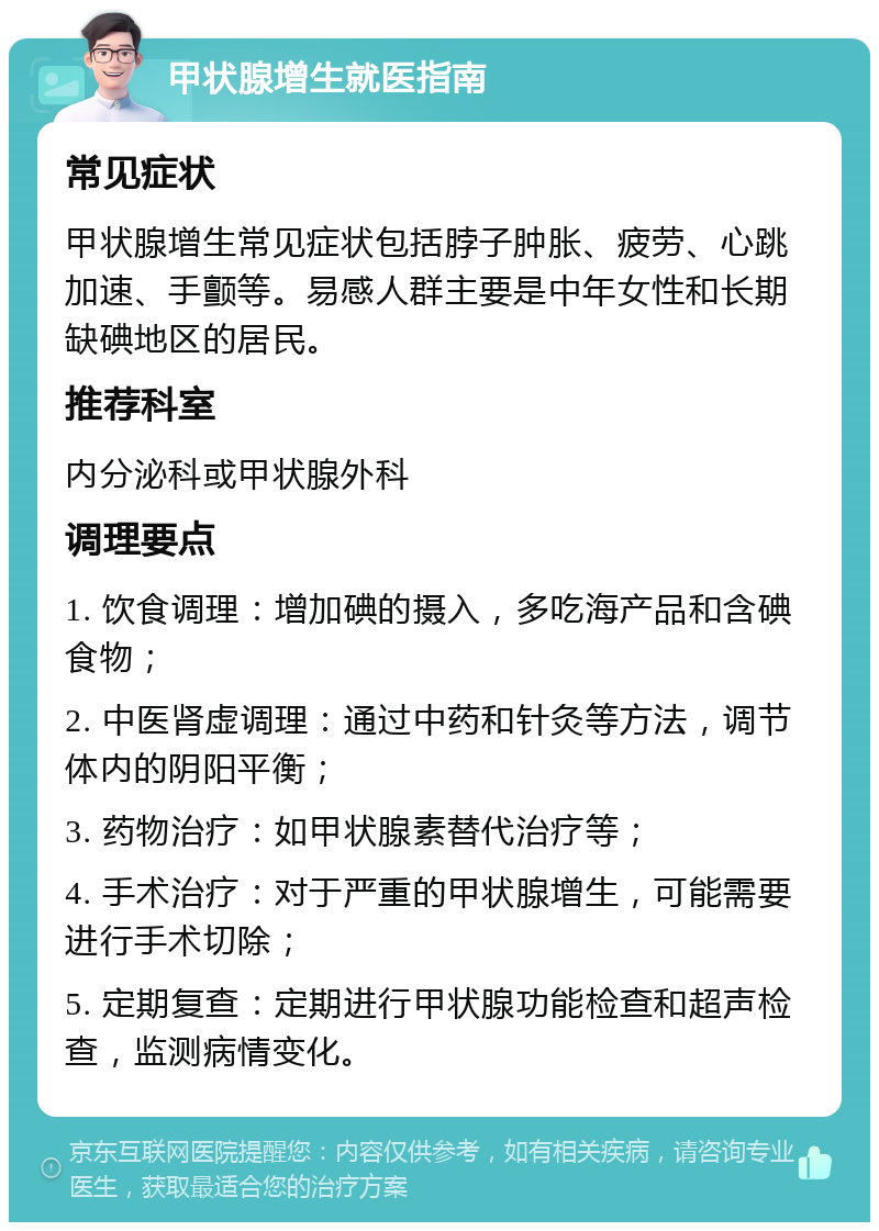 甲状腺增生就医指南 常见症状 甲状腺增生常见症状包括脖子肿胀、疲劳、心跳加速、手颤等。易感人群主要是中年女性和长期缺碘地区的居民。 推荐科室 内分泌科或甲状腺外科 调理要点 1. 饮食调理：增加碘的摄入，多吃海产品和含碘食物； 2. 中医肾虚调理：通过中药和针灸等方法，调节体内的阴阳平衡； 3. 药物治疗：如甲状腺素替代治疗等； 4. 手术治疗：对于严重的甲状腺增生，可能需要进行手术切除； 5. 定期复查：定期进行甲状腺功能检查和超声检查，监测病情变化。