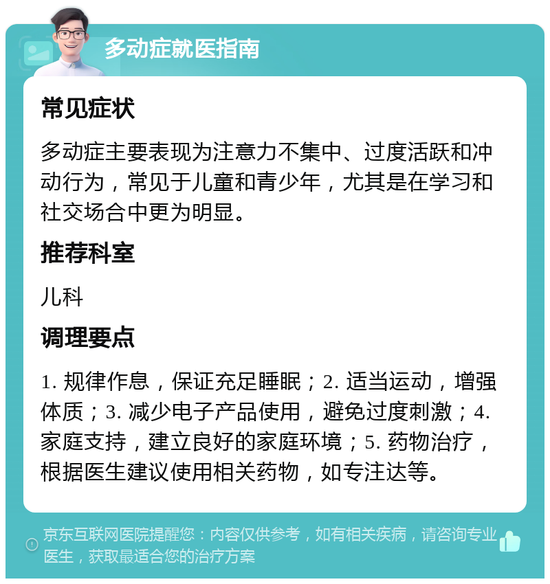 多动症就医指南 常见症状 多动症主要表现为注意力不集中、过度活跃和冲动行为，常见于儿童和青少年，尤其是在学习和社交场合中更为明显。 推荐科室 儿科 调理要点 1. 规律作息，保证充足睡眠；2. 适当运动，增强体质；3. 减少电子产品使用，避免过度刺激；4. 家庭支持，建立良好的家庭环境；5. 药物治疗，根据医生建议使用相关药物，如专注达等。