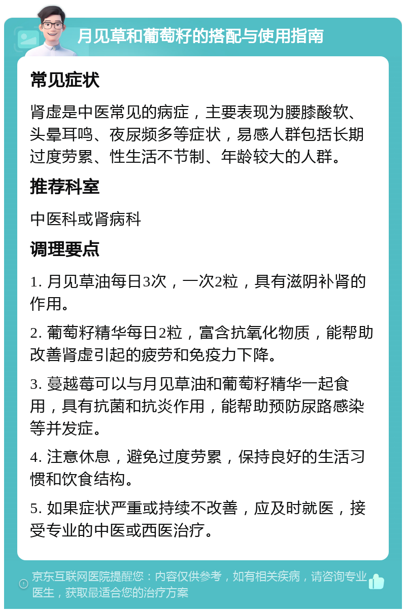 月见草和葡萄籽的搭配与使用指南 常见症状 肾虚是中医常见的病症，主要表现为腰膝酸软、头晕耳鸣、夜尿频多等症状，易感人群包括长期过度劳累、性生活不节制、年龄较大的人群。 推荐科室 中医科或肾病科 调理要点 1. 月见草油每日3次，一次2粒，具有滋阴补肾的作用。 2. 葡萄籽精华每日2粒，富含抗氧化物质，能帮助改善肾虚引起的疲劳和免疫力下降。 3. 蔓越莓可以与月见草油和葡萄籽精华一起食用，具有抗菌和抗炎作用，能帮助预防尿路感染等并发症。 4. 注意休息，避免过度劳累，保持良好的生活习惯和饮食结构。 5. 如果症状严重或持续不改善，应及时就医，接受专业的中医或西医治疗。