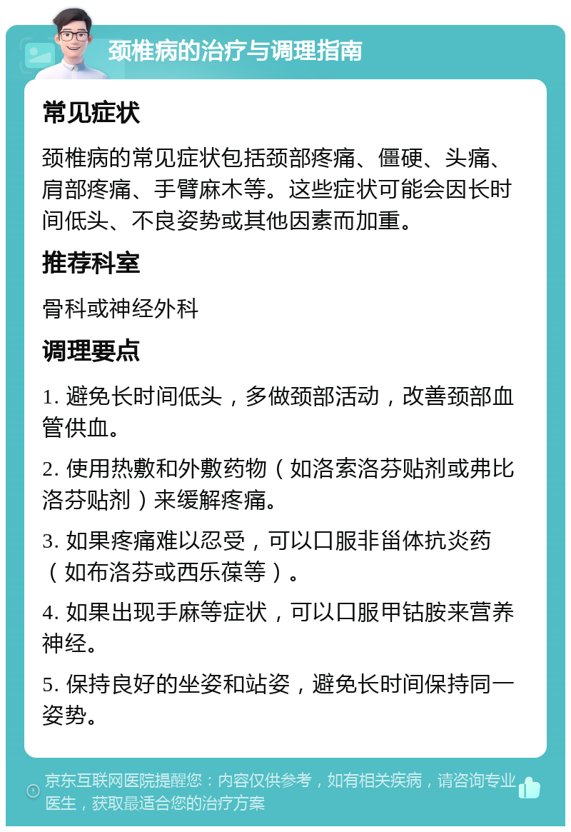 颈椎病的治疗与调理指南 常见症状 颈椎病的常见症状包括颈部疼痛、僵硬、头痛、肩部疼痛、手臂麻木等。这些症状可能会因长时间低头、不良姿势或其他因素而加重。 推荐科室 骨科或神经外科 调理要点 1. 避免长时间低头，多做颈部活动，改善颈部血管供血。 2. 使用热敷和外敷药物（如洛索洛芬贴剂或弗比洛芬贴剂）来缓解疼痛。 3. 如果疼痛难以忍受，可以口服非甾体抗炎药（如布洛芬或西乐葆等）。 4. 如果出现手麻等症状，可以口服甲钴胺来营养神经。 5. 保持良好的坐姿和站姿，避免长时间保持同一姿势。