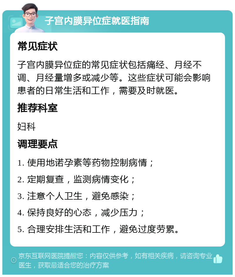 子宫内膜异位症就医指南 常见症状 子宫内膜异位症的常见症状包括痛经、月经不调、月经量增多或减少等。这些症状可能会影响患者的日常生活和工作，需要及时就医。 推荐科室 妇科 调理要点 1. 使用地诺孕素等药物控制病情； 2. 定期复查，监测病情变化； 3. 注意个人卫生，避免感染； 4. 保持良好的心态，减少压力； 5. 合理安排生活和工作，避免过度劳累。