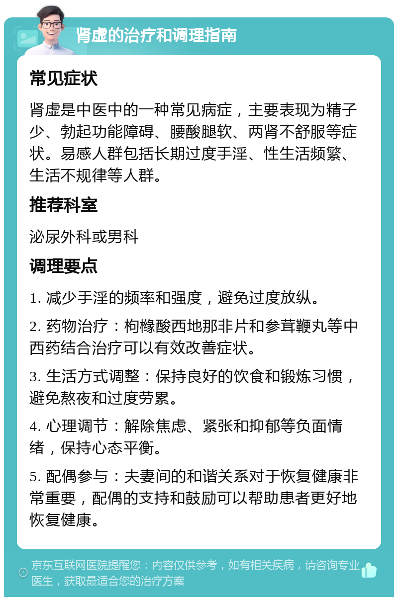 肾虚的治疗和调理指南 常见症状 肾虚是中医中的一种常见病症，主要表现为精子少、勃起功能障碍、腰酸腿软、两肾不舒服等症状。易感人群包括长期过度手淫、性生活频繁、生活不规律等人群。 推荐科室 泌尿外科或男科 调理要点 1. 减少手淫的频率和强度，避免过度放纵。 2. 药物治疗：枸橼酸西地那非片和参茸鞭丸等中西药结合治疗可以有效改善症状。 3. 生活方式调整：保持良好的饮食和锻炼习惯，避免熬夜和过度劳累。 4. 心理调节：解除焦虑、紧张和抑郁等负面情绪，保持心态平衡。 5. 配偶参与：夫妻间的和谐关系对于恢复健康非常重要，配偶的支持和鼓励可以帮助患者更好地恢复健康。