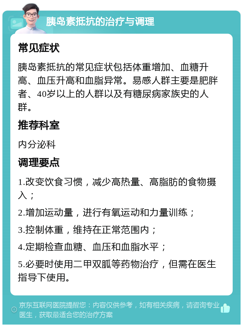 胰岛素抵抗的治疗与调理 常见症状 胰岛素抵抗的常见症状包括体重增加、血糖升高、血压升高和血脂异常。易感人群主要是肥胖者、40岁以上的人群以及有糖尿病家族史的人群。 推荐科室 内分泌科 调理要点 1.改变饮食习惯，减少高热量、高脂肪的食物摄入； 2.增加运动量，进行有氧运动和力量训练； 3.控制体重，维持在正常范围内； 4.定期检查血糖、血压和血脂水平； 5.必要时使用二甲双胍等药物治疗，但需在医生指导下使用。