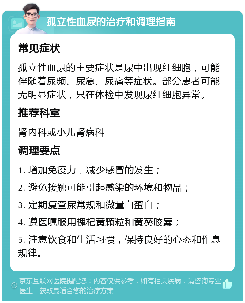 孤立性血尿的治疗和调理指南 常见症状 孤立性血尿的主要症状是尿中出现红细胞，可能伴随着尿频、尿急、尿痛等症状。部分患者可能无明显症状，只在体检中发现尿红细胞异常。 推荐科室 肾内科或小儿肾病科 调理要点 1. 增加免疫力，减少感冒的发生； 2. 避免接触可能引起感染的环境和物品； 3. 定期复查尿常规和微量白蛋白； 4. 遵医嘱服用槐杞黄颗粒和黄葵胶囊； 5. 注意饮食和生活习惯，保持良好的心态和作息规律。