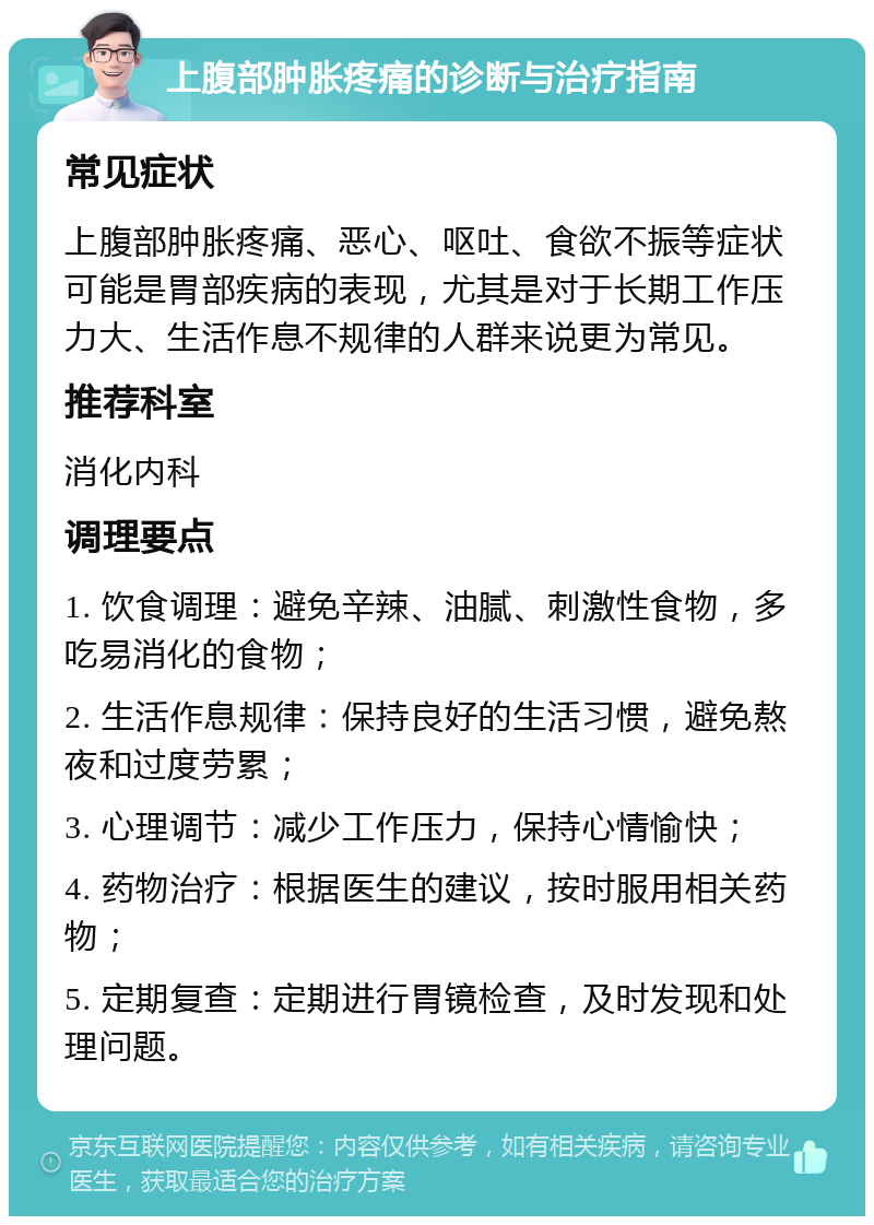 上腹部肿胀疼痛的诊断与治疗指南 常见症状 上腹部肿胀疼痛、恶心、呕吐、食欲不振等症状可能是胃部疾病的表现，尤其是对于长期工作压力大、生活作息不规律的人群来说更为常见。 推荐科室 消化内科 调理要点 1. 饮食调理：避免辛辣、油腻、刺激性食物，多吃易消化的食物； 2. 生活作息规律：保持良好的生活习惯，避免熬夜和过度劳累； 3. 心理调节：减少工作压力，保持心情愉快； 4. 药物治疗：根据医生的建议，按时服用相关药物； 5. 定期复查：定期进行胃镜检查，及时发现和处理问题。