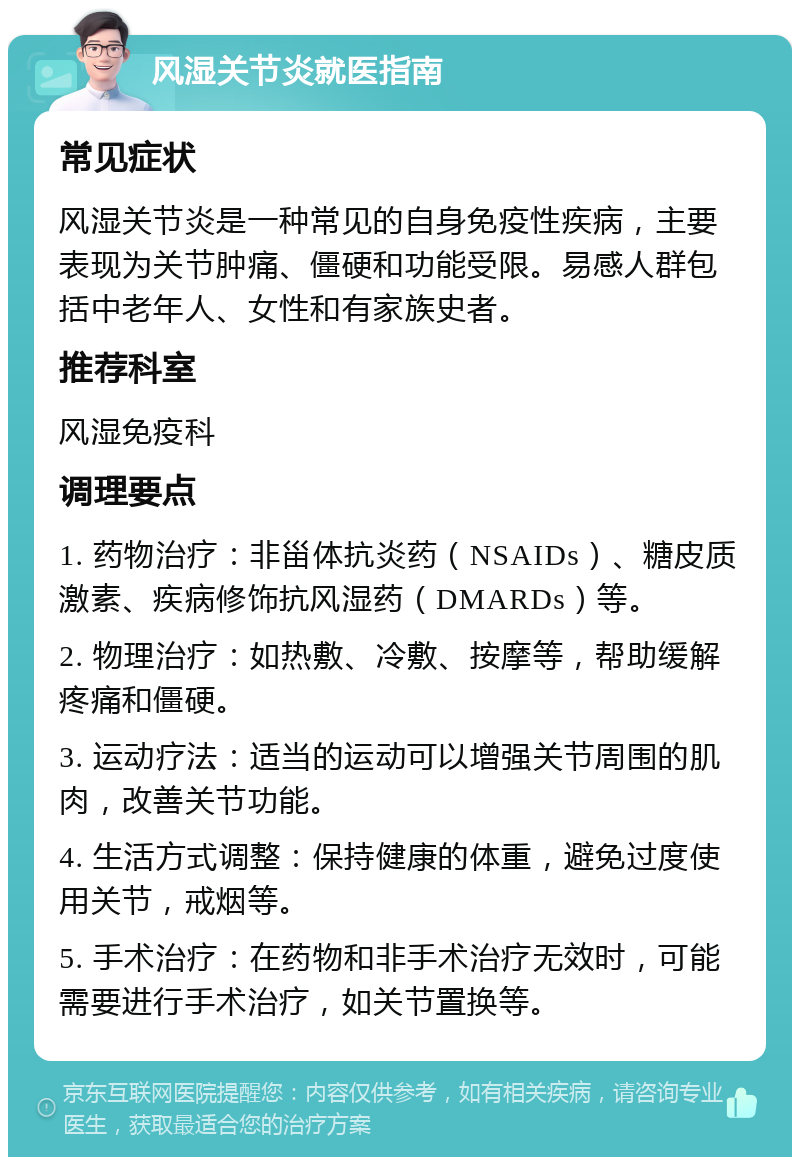 风湿关节炎就医指南 常见症状 风湿关节炎是一种常见的自身免疫性疾病，主要表现为关节肿痛、僵硬和功能受限。易感人群包括中老年人、女性和有家族史者。 推荐科室 风湿免疫科 调理要点 1. 药物治疗：非甾体抗炎药（NSAIDs）、糖皮质激素、疾病修饰抗风湿药（DMARDs）等。 2. 物理治疗：如热敷、冷敷、按摩等，帮助缓解疼痛和僵硬。 3. 运动疗法：适当的运动可以增强关节周围的肌肉，改善关节功能。 4. 生活方式调整：保持健康的体重，避免过度使用关节，戒烟等。 5. 手术治疗：在药物和非手术治疗无效时，可能需要进行手术治疗，如关节置换等。