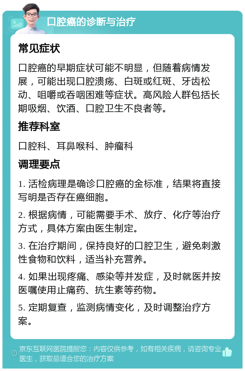 口腔癌的诊断与治疗 常见症状 口腔癌的早期症状可能不明显，但随着病情发展，可能出现口腔溃疡、白斑或红斑、牙齿松动、咀嚼或吞咽困难等症状。高风险人群包括长期吸烟、饮酒、口腔卫生不良者等。 推荐科室 口腔科、耳鼻喉科、肿瘤科 调理要点 1. 活检病理是确诊口腔癌的金标准，结果将直接写明是否存在癌细胞。 2. 根据病情，可能需要手术、放疗、化疗等治疗方式，具体方案由医生制定。 3. 在治疗期间，保持良好的口腔卫生，避免刺激性食物和饮料，适当补充营养。 4. 如果出现疼痛、感染等并发症，及时就医并按医嘱使用止痛药、抗生素等药物。 5. 定期复查，监测病情变化，及时调整治疗方案。