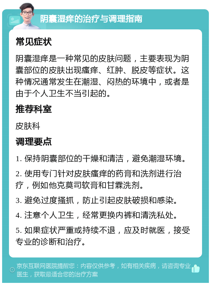 阴囊湿痒的治疗与调理指南 常见症状 阴囊湿痒是一种常见的皮肤问题，主要表现为阴囊部位的皮肤出现瘙痒、红肿、脱皮等症状。这种情况通常发生在潮湿、闷热的环境中，或者是由于个人卫生不当引起的。 推荐科室 皮肤科 调理要点 1. 保持阴囊部位的干燥和清洁，避免潮湿环境。 2. 使用专门针对皮肤瘙痒的药膏和洗剂进行治疗，例如他克莫司软膏和甘霖洗剂。 3. 避免过度搔抓，防止引起皮肤破损和感染。 4. 注意个人卫生，经常更换内裤和清洗私处。 5. 如果症状严重或持续不退，应及时就医，接受专业的诊断和治疗。