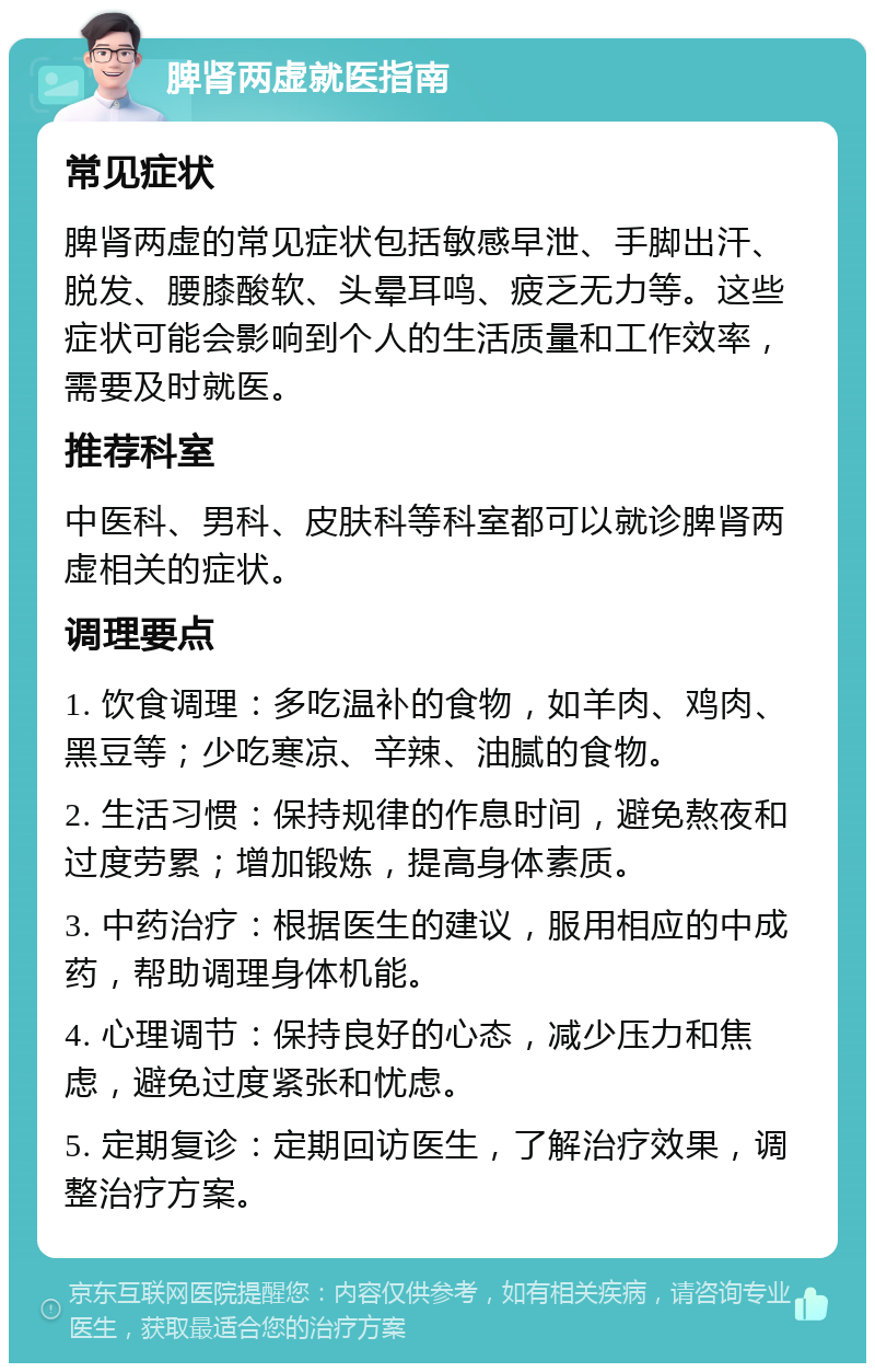 脾肾两虚就医指南 常见症状 脾肾两虚的常见症状包括敏感早泄、手脚出汗、脱发、腰膝酸软、头晕耳鸣、疲乏无力等。这些症状可能会影响到个人的生活质量和工作效率，需要及时就医。 推荐科室 中医科、男科、皮肤科等科室都可以就诊脾肾两虚相关的症状。 调理要点 1. 饮食调理：多吃温补的食物，如羊肉、鸡肉、黑豆等；少吃寒凉、辛辣、油腻的食物。 2. 生活习惯：保持规律的作息时间，避免熬夜和过度劳累；增加锻炼，提高身体素质。 3. 中药治疗：根据医生的建议，服用相应的中成药，帮助调理身体机能。 4. 心理调节：保持良好的心态，减少压力和焦虑，避免过度紧张和忧虑。 5. 定期复诊：定期回访医生，了解治疗效果，调整治疗方案。