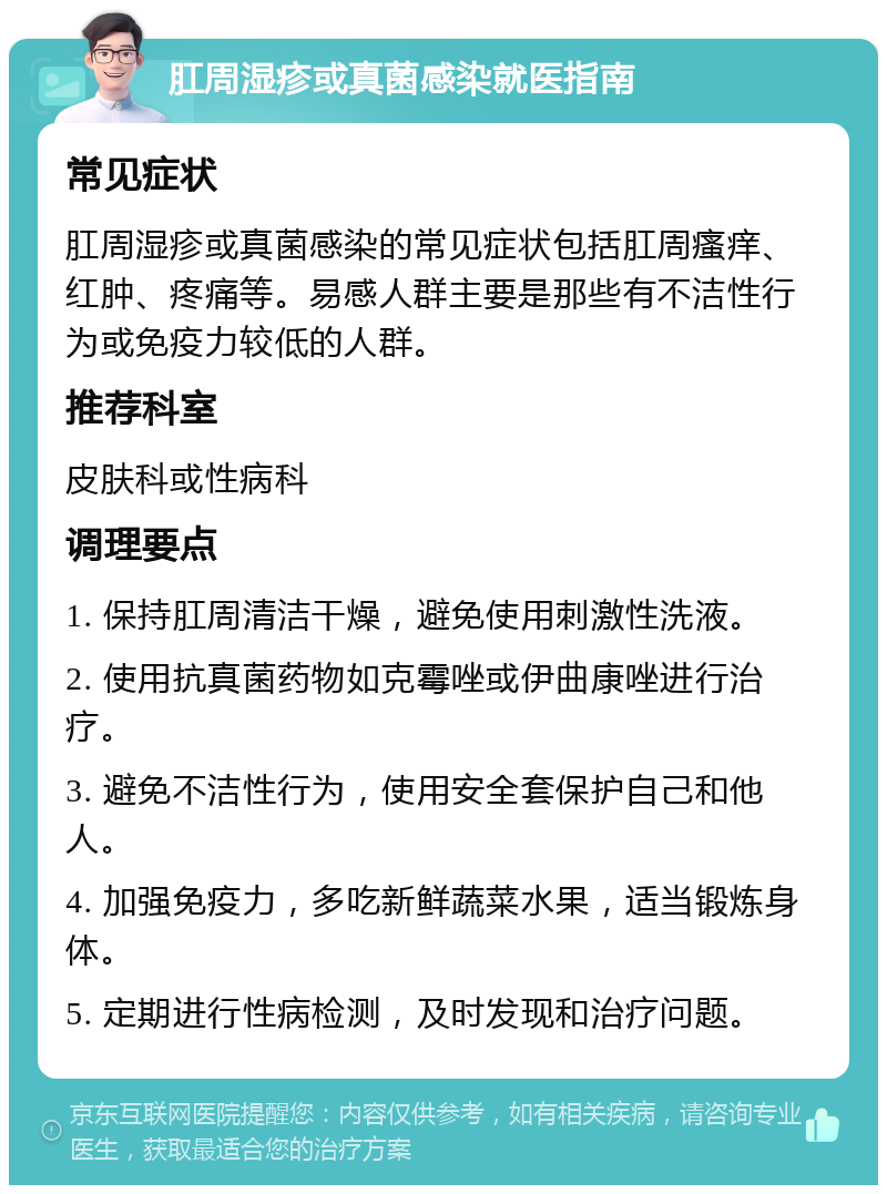 肛周湿疹或真菌感染就医指南 常见症状 肛周湿疹或真菌感染的常见症状包括肛周瘙痒、红肿、疼痛等。易感人群主要是那些有不洁性行为或免疫力较低的人群。 推荐科室 皮肤科或性病科 调理要点 1. 保持肛周清洁干燥，避免使用刺激性洗液。 2. 使用抗真菌药物如克霉唑或伊曲康唑进行治疗。 3. 避免不洁性行为，使用安全套保护自己和他人。 4. 加强免疫力，多吃新鲜蔬菜水果，适当锻炼身体。 5. 定期进行性病检测，及时发现和治疗问题。