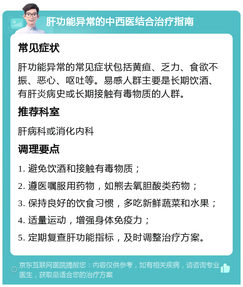 肝功能异常的中西医结合治疗指南 常见症状 肝功能异常的常见症状包括黄疸、乏力、食欲不振、恶心、呕吐等。易感人群主要是长期饮酒、有肝炎病史或长期接触有毒物质的人群。 推荐科室 肝病科或消化内科 调理要点 1. 避免饮酒和接触有毒物质； 2. 遵医嘱服用药物，如熊去氧胆酸类药物； 3. 保持良好的饮食习惯，多吃新鲜蔬菜和水果； 4. 适量运动，增强身体免疫力； 5. 定期复查肝功能指标，及时调整治疗方案。