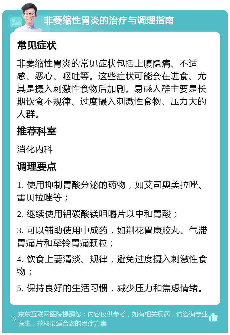 非萎缩性胃炎的治疗与调理指南 常见症状 非萎缩性胃炎的常见症状包括上腹隐痛、不适感、恶心、呕吐等。这些症状可能会在进食、尤其是摄入刺激性食物后加剧。易感人群主要是长期饮食不规律、过度摄入刺激性食物、压力大的人群。 推荐科室 消化内科 调理要点 1. 使用抑制胃酸分泌的药物，如艾司奥美拉唑、雷贝拉唑等； 2. 继续使用铝碳酸镁咀嚼片以中和胃酸； 3. 可以辅助使用中成药，如荆花胃康胶丸、气滞胃痛片和荜铃胃痛颗粒； 4. 饮食上要清淡、规律，避免过度摄入刺激性食物； 5. 保持良好的生活习惯，减少压力和焦虑情绪。