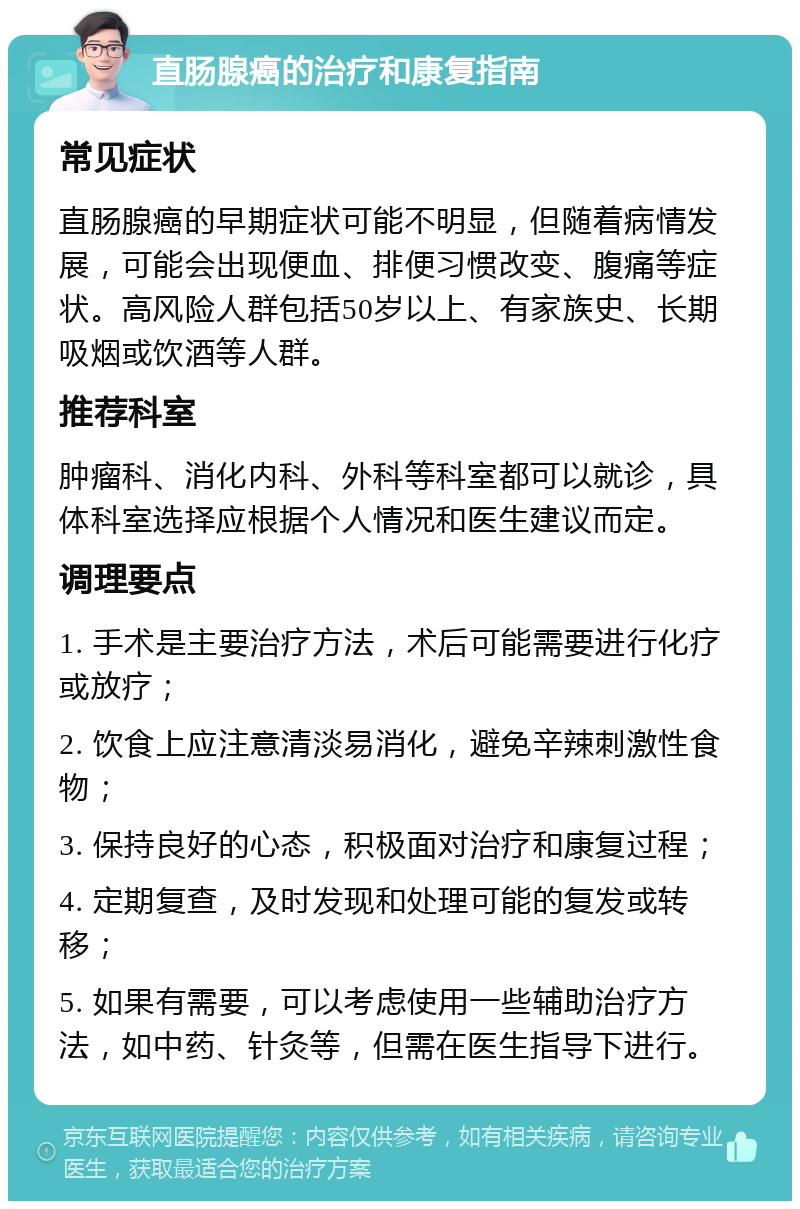 直肠腺癌的治疗和康复指南 常见症状 直肠腺癌的早期症状可能不明显，但随着病情发展，可能会出现便血、排便习惯改变、腹痛等症状。高风险人群包括50岁以上、有家族史、长期吸烟或饮酒等人群。 推荐科室 肿瘤科、消化内科、外科等科室都可以就诊，具体科室选择应根据个人情况和医生建议而定。 调理要点 1. 手术是主要治疗方法，术后可能需要进行化疗或放疗； 2. 饮食上应注意清淡易消化，避免辛辣刺激性食物； 3. 保持良好的心态，积极面对治疗和康复过程； 4. 定期复查，及时发现和处理可能的复发或转移； 5. 如果有需要，可以考虑使用一些辅助治疗方法，如中药、针灸等，但需在医生指导下进行。