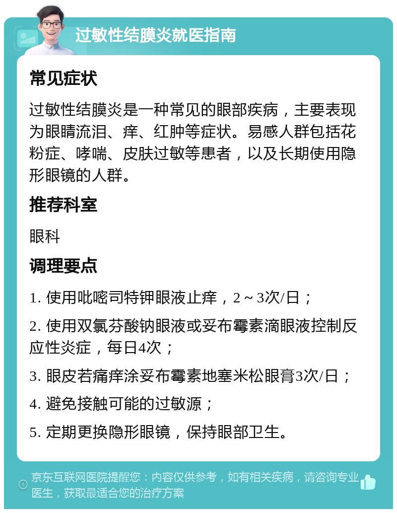 过敏性结膜炎就医指南 常见症状 过敏性结膜炎是一种常见的眼部疾病，主要表现为眼睛流泪、痒、红肿等症状。易感人群包括花粉症、哮喘、皮肤过敏等患者，以及长期使用隐形眼镜的人群。 推荐科室 眼科 调理要点 1. 使用吡嘧司特钾眼液止痒，2～3次/日； 2. 使用双氯芬酸钠眼液或妥布霉素滴眼液控制反应性炎症，每日4次； 3. 眼皮若痛痒涂妥布霉素地塞米松眼膏3次/日； 4. 避免接触可能的过敏源； 5. 定期更换隐形眼镜，保持眼部卫生。