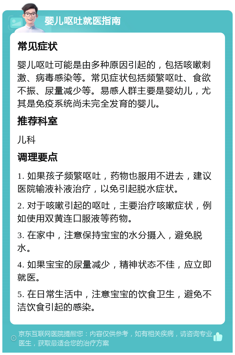 婴儿呕吐就医指南 常见症状 婴儿呕吐可能是由多种原因引起的，包括咳嗽刺激、病毒感染等。常见症状包括频繁呕吐、食欲不振、尿量减少等。易感人群主要是婴幼儿，尤其是免疫系统尚未完全发育的婴儿。 推荐科室 儿科 调理要点 1. 如果孩子频繁呕吐，药物也服用不进去，建议医院输液补液治疗，以免引起脱水症状。 2. 对于咳嗽引起的呕吐，主要治疗咳嗽症状，例如使用双黄连口服液等药物。 3. 在家中，注意保持宝宝的水分摄入，避免脱水。 4. 如果宝宝的尿量减少，精神状态不佳，应立即就医。 5. 在日常生活中，注意宝宝的饮食卫生，避免不洁饮食引起的感染。