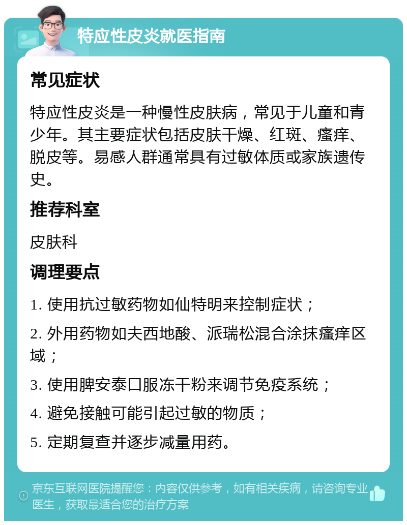 特应性皮炎就医指南 常见症状 特应性皮炎是一种慢性皮肤病，常见于儿童和青少年。其主要症状包括皮肤干燥、红斑、瘙痒、脱皮等。易感人群通常具有过敏体质或家族遗传史。 推荐科室 皮肤科 调理要点 1. 使用抗过敏药物如仙特明来控制症状； 2. 外用药物如夫西地酸、派瑞松混合涂抹瘙痒区域； 3. 使用脾安泰口服冻干粉来调节免疫系统； 4. 避免接触可能引起过敏的物质； 5. 定期复查并逐步减量用药。