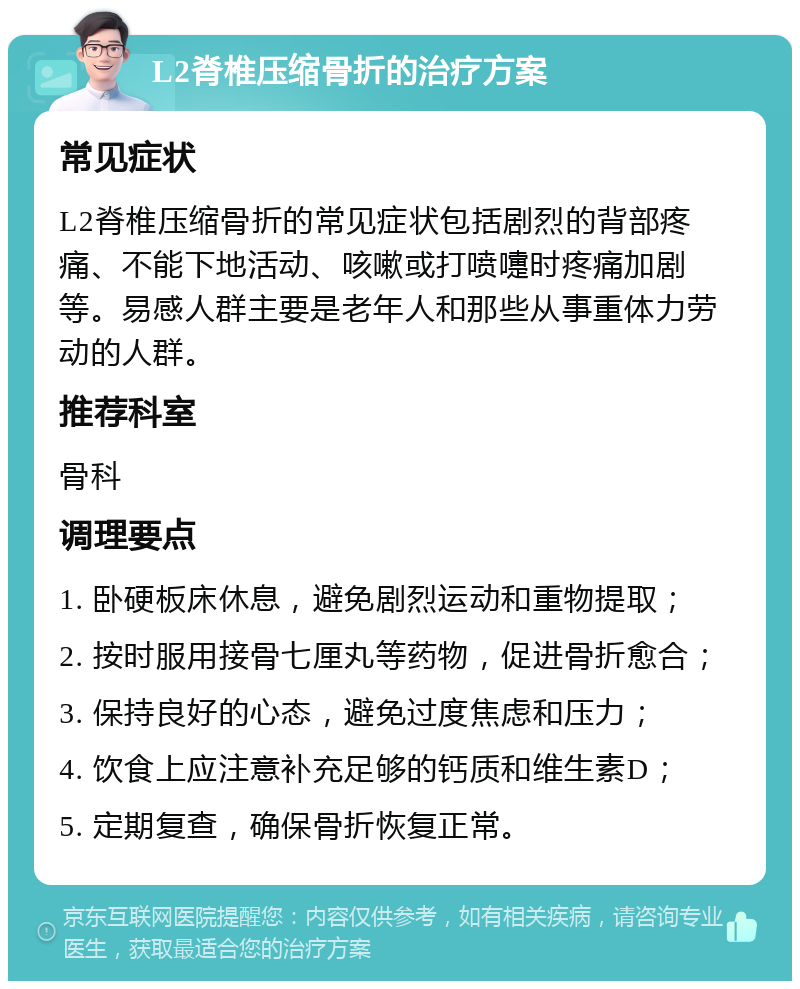 L2脊椎压缩骨折的治疗方案 常见症状 L2脊椎压缩骨折的常见症状包括剧烈的背部疼痛、不能下地活动、咳嗽或打喷嚏时疼痛加剧等。易感人群主要是老年人和那些从事重体力劳动的人群。 推荐科室 骨科 调理要点 1. 卧硬板床休息，避免剧烈运动和重物提取； 2. 按时服用接骨七厘丸等药物，促进骨折愈合； 3. 保持良好的心态，避免过度焦虑和压力； 4. 饮食上应注意补充足够的钙质和维生素D； 5. 定期复查，确保骨折恢复正常。