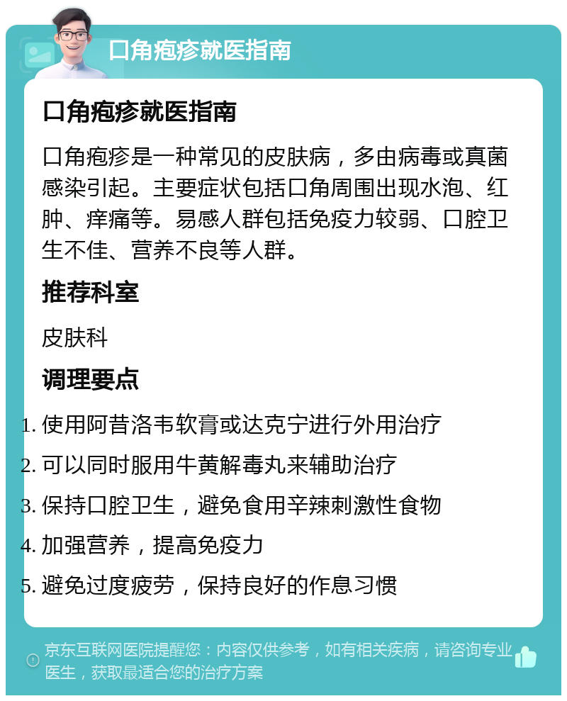 口角疱疹就医指南 口角疱疹就医指南 口角疱疹是一种常见的皮肤病，多由病毒或真菌感染引起。主要症状包括口角周围出现水泡、红肿、痒痛等。易感人群包括免疫力较弱、口腔卫生不佳、营养不良等人群。 推荐科室 皮肤科 调理要点 使用阿昔洛韦软膏或达克宁进行外用治疗 可以同时服用牛黄解毒丸来辅助治疗 保持口腔卫生，避免食用辛辣刺激性食物 加强营养，提高免疫力 避免过度疲劳，保持良好的作息习惯