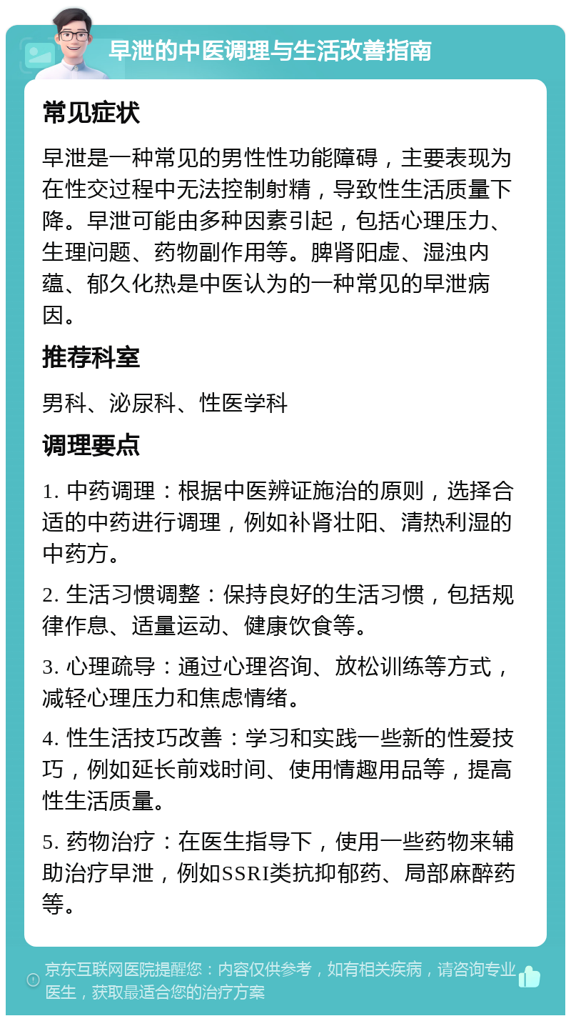 早泄的中医调理与生活改善指南 常见症状 早泄是一种常见的男性性功能障碍，主要表现为在性交过程中无法控制射精，导致性生活质量下降。早泄可能由多种因素引起，包括心理压力、生理问题、药物副作用等。脾肾阳虚、湿浊内蕴、郁久化热是中医认为的一种常见的早泄病因。 推荐科室 男科、泌尿科、性医学科 调理要点 1. 中药调理：根据中医辨证施治的原则，选择合适的中药进行调理，例如补肾壮阳、清热利湿的中药方。 2. 生活习惯调整：保持良好的生活习惯，包括规律作息、适量运动、健康饮食等。 3. 心理疏导：通过心理咨询、放松训练等方式，减轻心理压力和焦虑情绪。 4. 性生活技巧改善：学习和实践一些新的性爱技巧，例如延长前戏时间、使用情趣用品等，提高性生活质量。 5. 药物治疗：在医生指导下，使用一些药物来辅助治疗早泄，例如SSRI类抗抑郁药、局部麻醉药等。